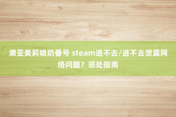 濑亚美莉喷奶番号 steam进不去/进不去泄露网络问题？惩处指南