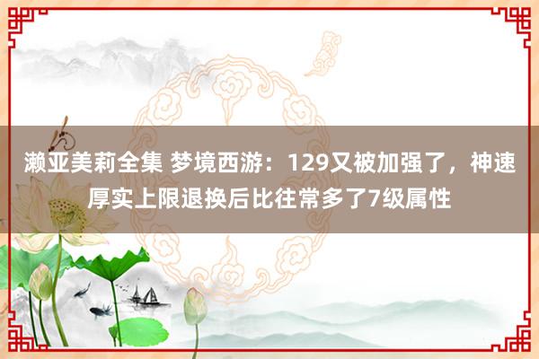 濑亚美莉全集 梦境西游：129又被加强了，神速厚实上限退换后比往常多了7级属性