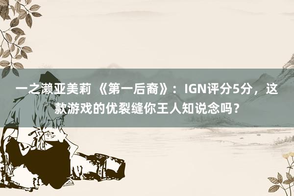 一之濑亚美莉 《第一后裔》：IGN评分5分，这款游戏的优裂缝你王人知说念吗？