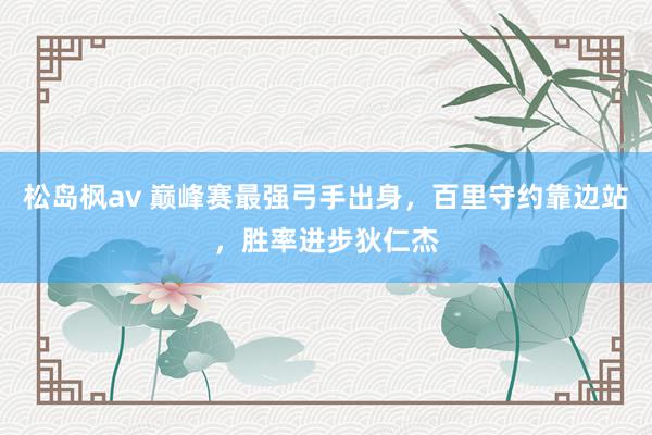 松岛枫av 巅峰赛最强弓手出身，百里守约靠边站，胜率进步狄仁杰