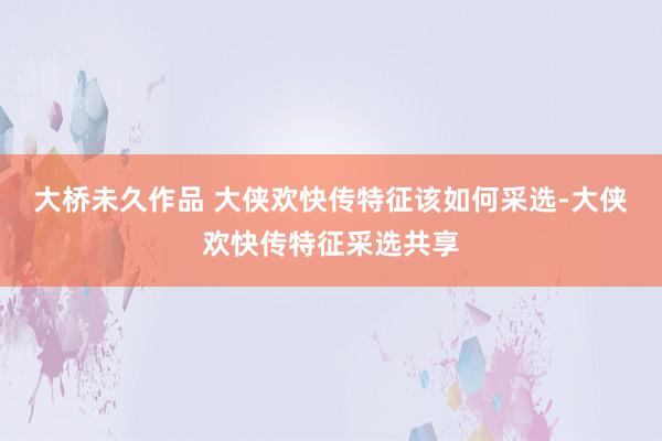 大桥未久作品 大侠欢快传特征该如何采选-大侠欢快传特征采选共享