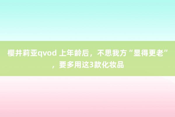 樱井莉亚qvod 上年龄后，不思我方“显得更老”，要多用这3款化妆品