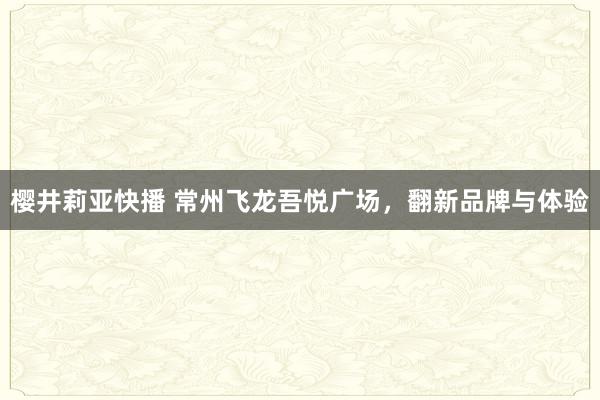 樱井莉亚快播 常州飞龙吾悦广场，翻新品牌与体验