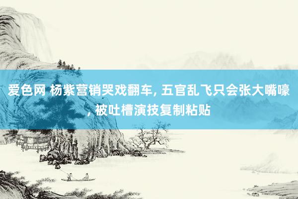 爱色网 杨紫营销哭戏翻车, 五官乱飞只会张大嘴嚎, 被吐槽演技复制粘贴