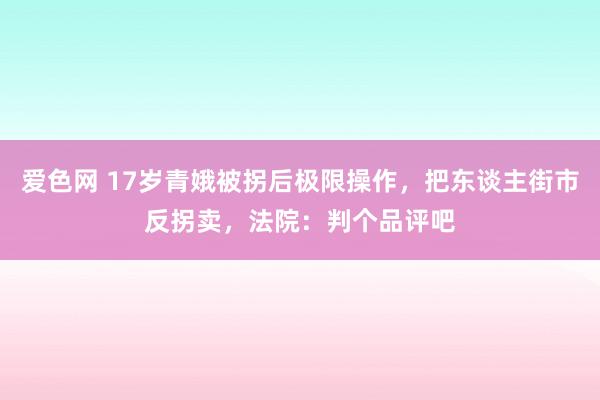 爱色网 17岁青娥被拐后极限操作，把东谈主街市反拐卖，法院：判个品评吧