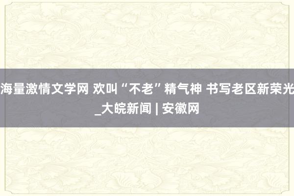 海量激情文学网 欢叫“不老”精气神 书写老区新荣光_大皖新闻 | 安徽网