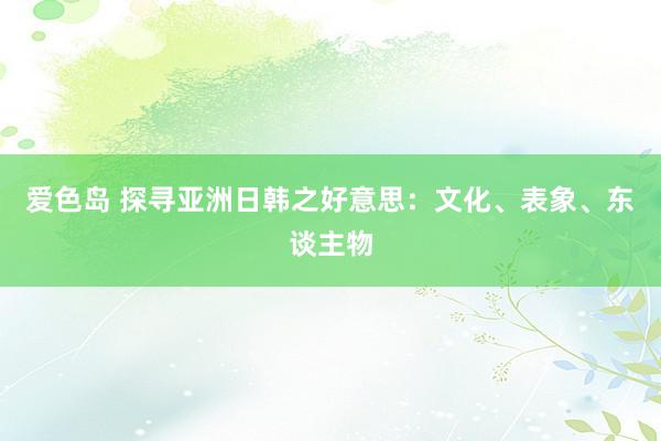 爱色岛 探寻亚洲日韩之好意思：文化、表象、东谈主物