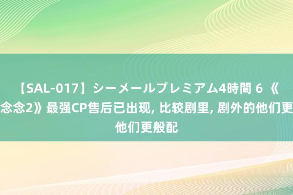 【SAL-017】シーメールプレミアム4時間 6 《长相念念2》最强CP售后已出现, 比较剧里, 剧外的他们更般配