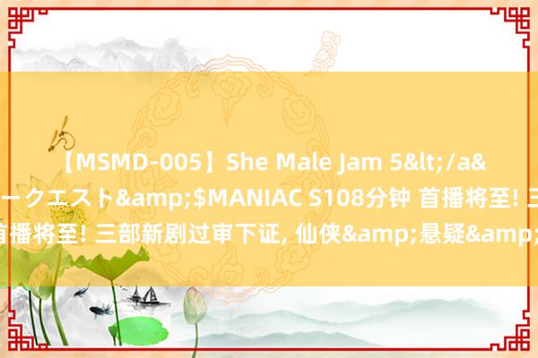 【MSMD-005】She Male Jam 5</a>2008-08-04グローリークエスト&$MANIAC S108分钟 首播将至! 三部新剧过审下证, 仙侠&悬疑&反谍, 你追哪个?