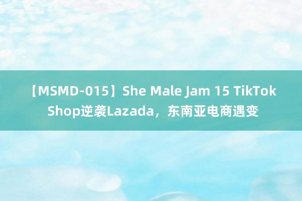 【MSMD-015】She Male Jam 15 TikTok Shop逆袭Lazada，东南亚电商遇变