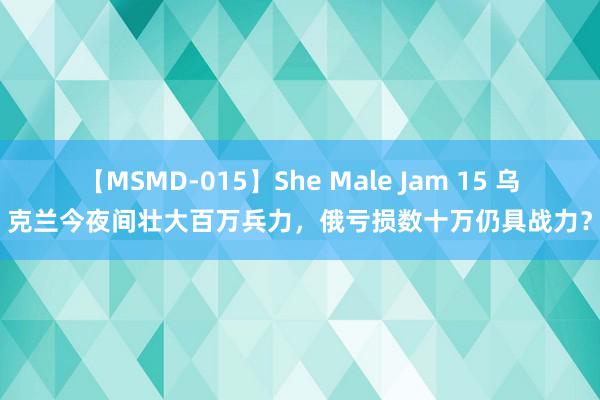 【MSMD-015】She Male Jam 15 乌克兰今夜间壮大百万兵力，俄亏损数十万仍具战力？