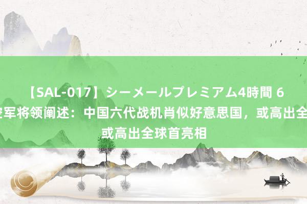 【SAL-017】シーメールプレミアム4時間 6 好意思空军将领阐述：中国六代战机肖似好意思国，或高出全球首亮相