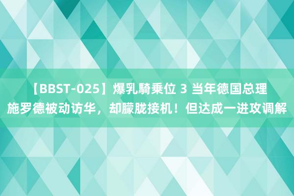 【BBST-025】爆乳騎乗位 3 当年德国总理施罗德被动访华，却朦胧接机！但达成一进攻调解