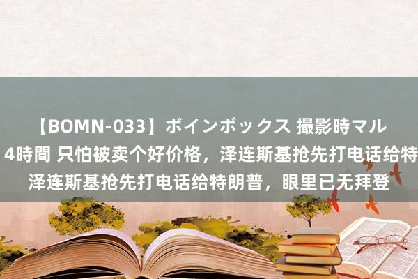 【BOMN-033】ボインボックス 撮影時マル秘面接ドキュメント 4時間 只怕被卖个好价格，泽连斯基抢先打电话给特朗普，眼里已无拜登