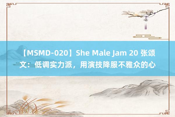 【MSMD-020】She Male Jam 20 张颂文：低调实力派，用演技降服不雅众的心