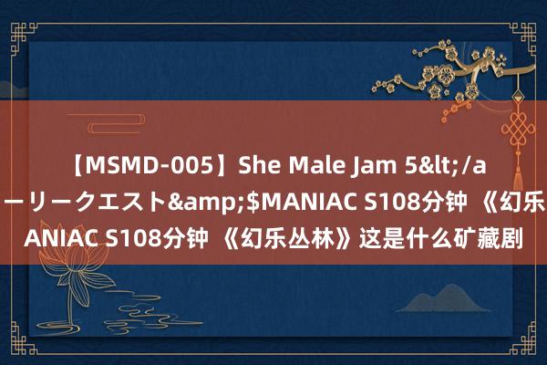 【MSMD-005】She Male Jam 5</a>2008-08-04グローリークエスト&$MANIAC S108分钟 《幻乐丛林》这是什么矿藏剧