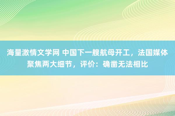 海量激情文学网 中国下一艘航母开工，法国媒体聚焦两大细节，评价：确凿无法相比