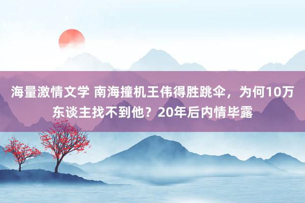 海量激情文学 南海撞机王伟得胜跳伞，为何10万东谈主找不到他？20年后内情毕露