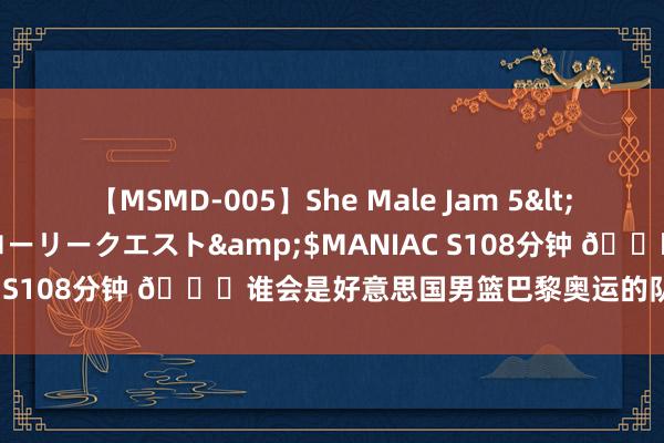 【MSMD-005】She Male Jam 5</a>2008-08-04グローリークエスト&$MANIAC S108分钟 👀谁会是好意思国男篮巴黎奥运的队内得分王呢？