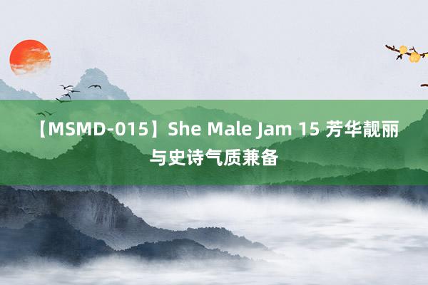 【MSMD-015】She Male Jam 15 芳华靓丽与史诗气质兼备