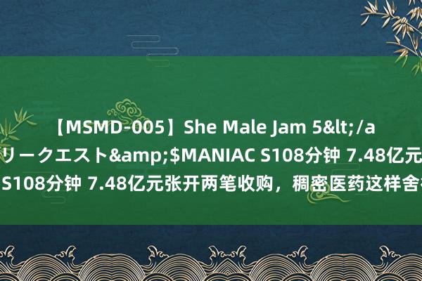 【MSMD-005】She Male Jam 5</a>2008-08-04グローリークエスト&$MANIAC S108分钟 7.48亿元张开两笔收购，稠密医药这样舍得费钱？