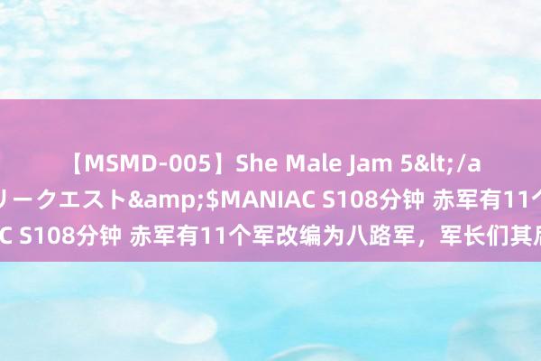 【MSMD-005】She Male Jam 5</a>2008-08-04グローリークエスト&$MANIAC S108分钟 赤军有11个军改编为八路军，军长们其后若何