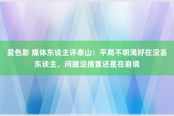 爱色影 媒体东谈主评泰山：平局不明渴好在没丢东谈主，问题没措置还是在窘境