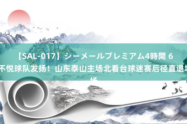 【SAL-017】シーメールプレミアム4時間 6 不悦球队发扬！山东泰山主场北看台球迷赛后径直退场