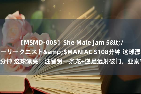 【MSMD-005】She Male Jam 5</a>2008-08-04グローリークエスト&$MANIAC S108分钟 这球漂亮！汪晋贤一条龙+逆足远射破门，亚泰客场2-2扳平申花