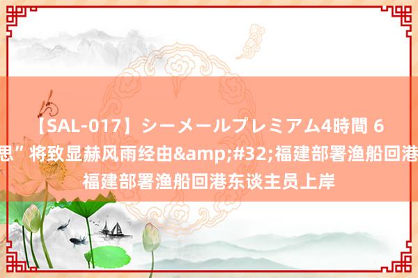 【SAL-017】シーメールプレミアム4時間 6 台风“格好意思”将致显赫风雨经由&#32;福建部署渔船回港东谈主员上岸