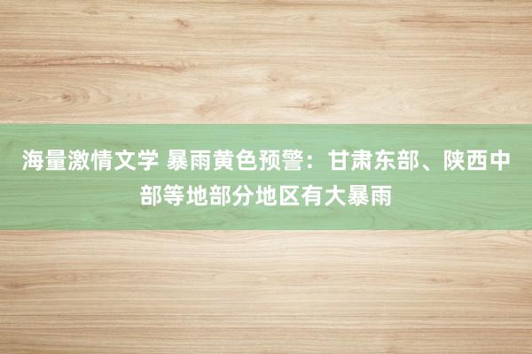 海量激情文学 暴雨黄色预警：甘肃东部、陕西中部等地部分地区有大暴雨