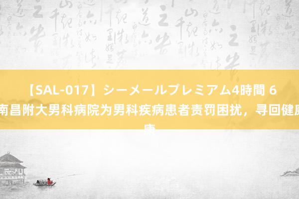 【SAL-017】シーメールプレミアム4時間 6 南昌附大男科病院为男科疾病患者责罚困扰，寻回健康