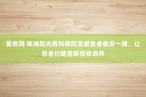 爱色网 珠海阳光男科病院坚握患者偏安一隅，让患者约略宽解接收调养