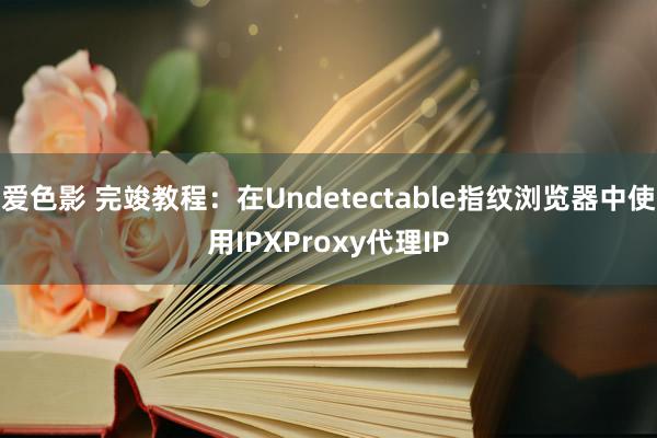 爱色影 完竣教程：在Undetectable指纹浏览器中使用IPXProxy代理IP