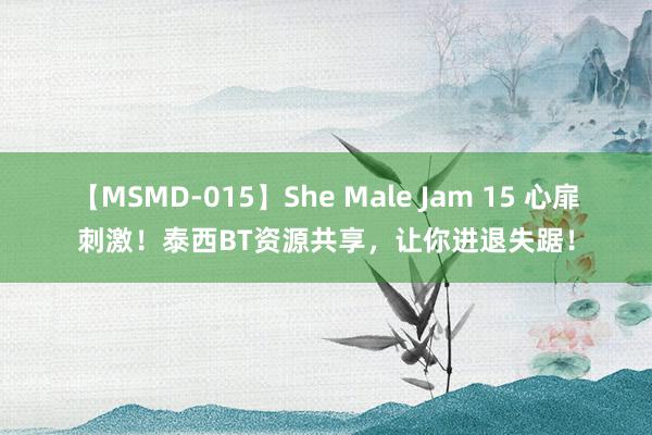 【MSMD-015】She Male Jam 15 心扉刺激！泰西BT资源共享，让你进退失踞！