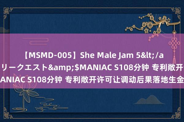 【MSMD-005】She Male Jam 5</a>2008-08-04グローリークエスト&$MANIAC S108分钟 专利敞开许可让调动后果落地生金