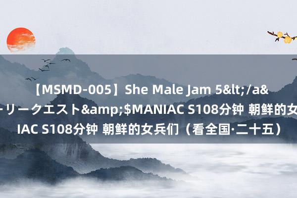 【MSMD-005】She Male Jam 5</a>2008-08-04グローリークエスト&$MANIAC S108分钟 朝鲜的女兵们（看全国·二十五）