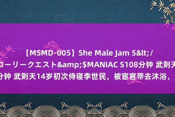 【MSMD-005】She Male Jam 5</a>2008-08-04グローリークエスト&$MANIAC S108分钟 武则天14岁初次侍寝李世民，被宦官带去沐浴，她憨涩的不知所措