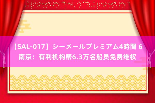 【SAL-017】シーメールプレミアム4時間 6 南京：有利机构帮6.3万名船员免费维权