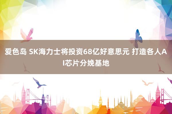 爱色岛 SK海力士将投资68亿好意思元 打造各人AI芯片分娩基地