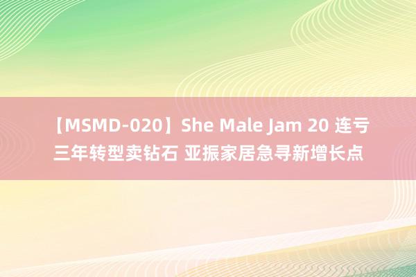 【MSMD-020】She Male Jam 20 连亏三年转型卖钻石 亚振家居急寻新增长点