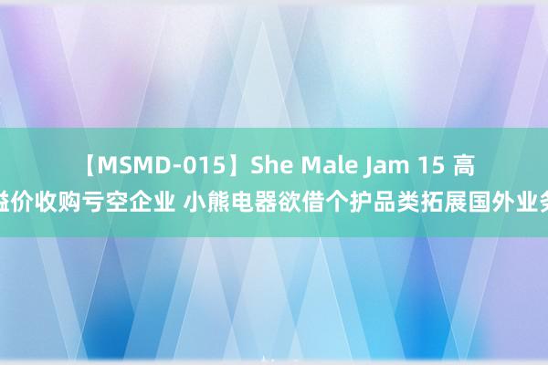 【MSMD-015】She Male Jam 15 高溢价收购亏空企业 小熊电器欲借个护品类拓展国外业务