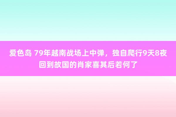 爱色岛 79年越南战场上中弹，独自爬行9天8夜回到故国的肖家喜其后若何了