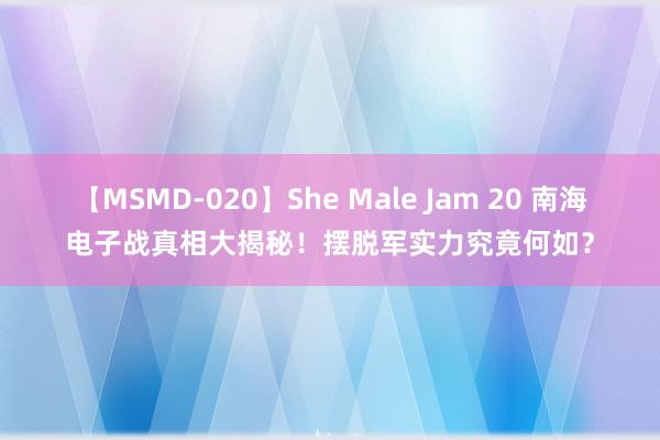 【MSMD-020】She Male Jam 20 南海电子战真相大揭秘！摆脱军实力究竟何如？