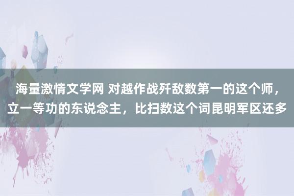 海量激情文学网 对越作战歼敌数第一的这个师，立一等功的东说念主，比扫数这个词昆明军区还多