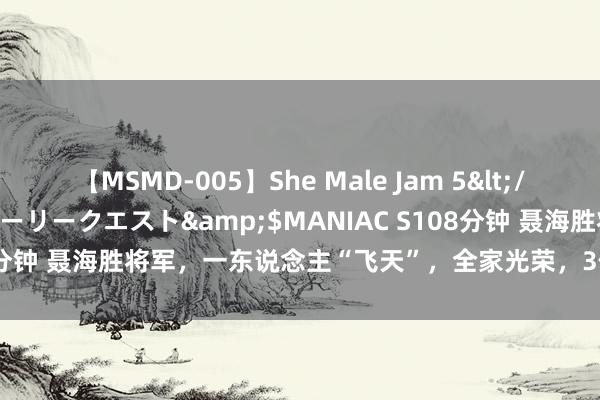 【MSMD-005】She Male Jam 5</a>2008-08-04グローリークエスト&$MANIAC S108分钟 聂海胜将军，一东说念主“飞天”，全家光荣，3位姐妹稀客席就坐