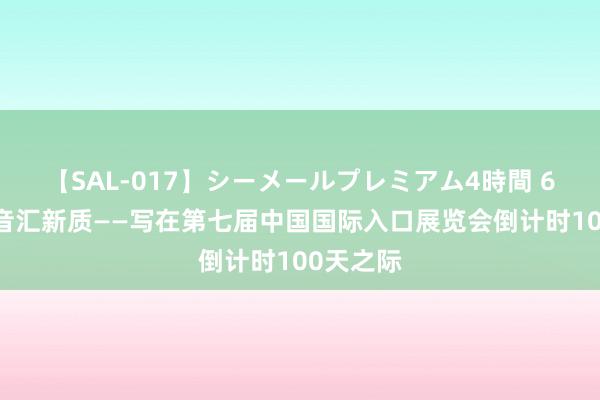 【SAL-017】シーメールプレミアム4時間 6 怒放强音汇新质——写在第七届中国国际入口展览会倒计时100天之际