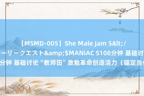 【MSMD-005】She Male Jam 5</a>2008-08-04グローリークエスト&$MANIAC S108分钟 基础讨论“教师田”激勉革命创造活力（锚定当代化 矫正再深化）