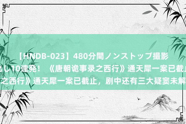 【HNDB-023】480分間ノンストップ撮影 ノーカット編集で本物中出し10連発！ 《唐朝诡事录之西行》通天犀一案已截止，剧中还有三大疑窦未解答