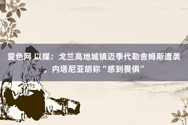 爱色网 以媒：戈兰高地城镇迈季代勒舍姆斯遭袭，内塔尼亚胡称“感到畏俱”